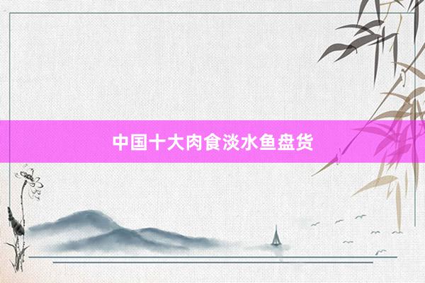 中国十大肉食淡水鱼盘货